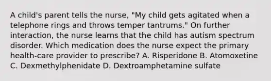 A child's parent tells the nurse, "My child gets agitated when a telephone rings and throws temper tantrums." On further interaction, the nurse learns that the child has autism spectrum disorder. Which medication does the nurse expect the primary health-care provider to prescribe? A. Risperidone B. Atomoxetine C. Dexmethylphenidate D. Dextroamphetamine sulfate