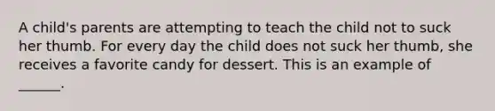 A child's parents are attempting to teach the child not to suck her thumb. For every day the child does not suck her thumb, she receives a favorite candy for dessert. This is an example of ______.