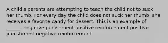 A child's parents are attempting to teach the child not to suck her thumb. For every day the child does not suck her thumb, she receives a favorite candy for dessert. This is an example of ______. negative punishment positive reinforcement positive punishment negative reinforcement