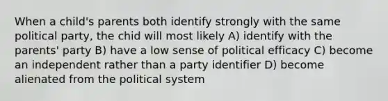 When a child's parents both identify strongly with the same political party, the chid will most likely A) identify with the parents' party B) have a low sense of political efficacy C) become an independent rather than a party identifier D) become alienated from the political system