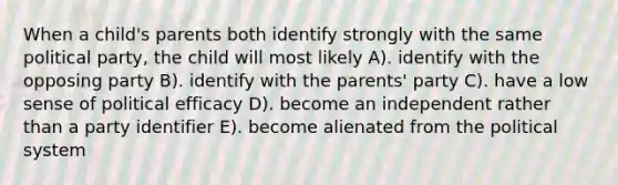 When a child's parents both identify strongly with the same political party, the child will most likely A). identify with the opposing party B). identify with the parents' party C). have a low sense of political efficacy D). become an independent rather than a party identifier E). become alienated from the political system