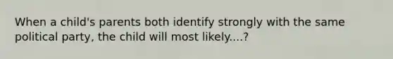 When a child's parents both identify strongly with the same political party, the child will most likely....?