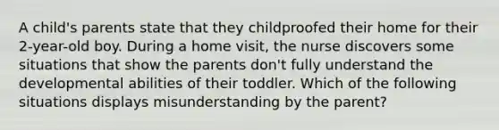 A child's parents state that they childproofed their home for their 2-year-old boy. During a home visit, the nurse discovers some situations that show the parents don't fully understand the developmental abilities of their toddler. Which of the following situations displays misunderstanding by the parent?