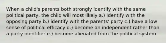 When a child's parents both strongly identify with the same political party, the child will most likely a.) identify with the opposing party b.) identify with the parents' party c.) have a low sense of political efficacy d.) become an independent rather than a party identifier e.) become alienated from the political system