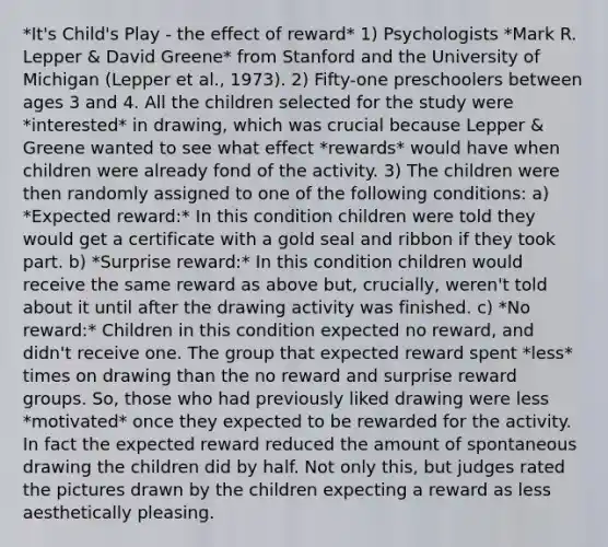 *It's Child's Play - the effect of reward* 1) Psychologists *Mark R. Lepper & David Greene* from Stanford and the University of Michigan (Lepper et al., 1973). 2) Fifty-one preschoolers between ages 3 and 4. All the children selected for the study were *interested* in drawing, which was crucial because Lepper & Greene wanted to see what effect *rewards* would have when children were already fond of the activity. 3) The children were then randomly assigned to one of the following conditions: a) *Expected reward:* In this condition children were told they would get a certificate with a gold seal and ribbon if they took part. b) *Surprise reward:* In this condition children would receive the same reward as above but, crucially, weren't told about it until after the drawing activity was finished. c) *No reward:* Children in this condition expected no reward, and didn't receive one. The group that expected reward spent *less* times on drawing than the no reward and surprise reward groups. So, those who had previously liked drawing were less *motivated* once they expected to be rewarded for the activity. In fact the expected reward reduced the amount of spontaneous drawing the children did by half. Not only this, but judges rated the pictures drawn by the children expecting a reward as less aesthetically pleasing.