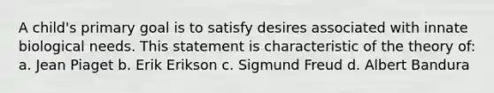 A child's primary goal is to satisfy desires associated with innate biological needs. This statement is characteristic of the theory of: a. Jean Piaget b. Erik Erikson c. Sigmund Freud d. Albert Bandura