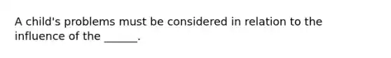 A child's problems must be considered in relation to the influence of the ______.