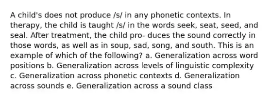 A child's does not produce /s/ in any phonetic contexts. In therapy, the child is taught /s/ in the words seek, seat, seed, and seal. After treatment, the child pro- duces the sound correctly in those words, as well as in soup, sad, song, and south. This is an example of which of the following? a. Generalization across word positions b. Generalization across levels of linguistic complexity c. Generalization across phonetic contexts d. Generalization across sounds e. Generalization across a sound class