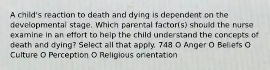 A child's reaction to death and dying is dependent on the developmental stage. Which parental factor(s) should the nurse examine in an effort to help the child understand the concepts of death and dying? Select all that apply. 748 O Anger O Beliefs O Culture O Perception O Religious orientation