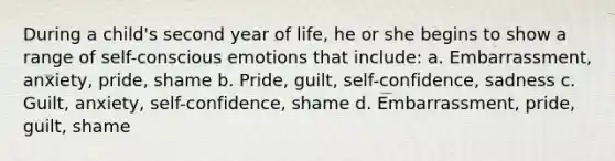 During a child's second year of life, he or she begins to show a range of self-conscious emotions that include: a. Embarrassment, anxiety, pride, shame b. Pride, guilt, self-confidence, sadness c. Guilt, anxiety, self-confidence, shame d. Embarrassment, pride, guilt, shame