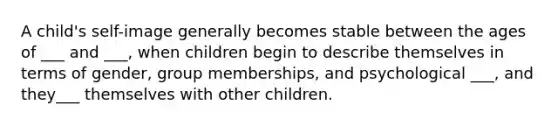 A child's self-image generally becomes stable between the ages of ___ and ___, when children begin to describe themselves in terms of gender, group memberships, and psychological ___, and they___ themselves with other children.