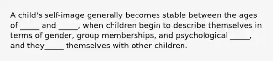 A child's self-image generally becomes stable between the ages of _____ and _____, when children begin to describe themselves in terms of gender, group memberships, and psychological _____, and they_____ themselves with other children.