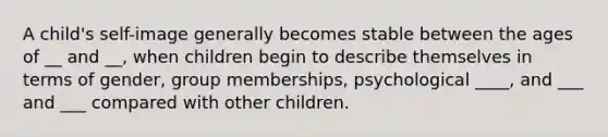 A child's self-image generally becomes stable between the ages of __ and __, when children begin to describe themselves in terms of gender, group memberships, psychological ____, and ___ and ___ compared with other children.