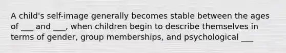 A child's self-image generally becomes stable between the ages of ___ and ___, when children begin to describe themselves in terms of gender, group memberships, and psychological ___