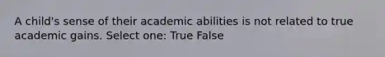 A child's sense of their academic abilities is not related to true academic gains. Select one: True False