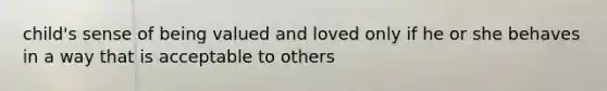 child's sense of being valued and loved only if he or she behaves in a way that is acceptable to others