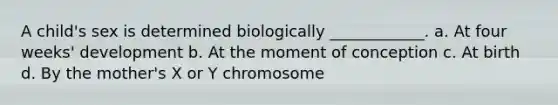 A child's sex is determined biologically ____________. a. At four weeks' development b. At the moment of conception c. At birth d. By the mother's X or Y chromosome