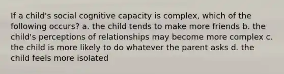 If a child's social cognitive capacity is complex, which of the following occurs? a. the child tends to make more friends b. the child's perceptions of relationships may become more complex c. the child is more likely to do whatever the parent asks d. the child feels more isolated