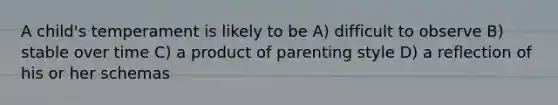 A child's temperament is likely to be A) difficult to observe B) stable over time C) a product of parenting style D) a reflection of his or her schemas