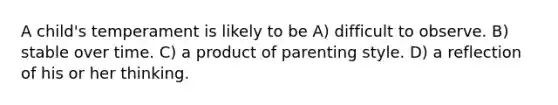 A child's temperament is likely to be A) difficult to observe. B) stable over time. C) a product of parenting style. D) a reflection of his or her thinking.