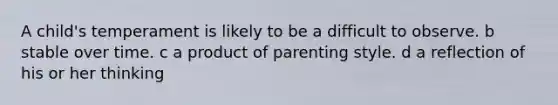 A child's temperament is likely to be a difficult to observe. b stable over time. c a product of parenting style. d a reflection of his or her thinking