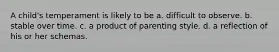 A child's temperament is likely to be a. difficult to observe. b. stable over time. c. a product of parenting style. d. a reflection of his or her schemas.