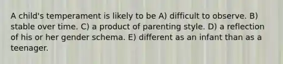 A child's temperament is likely to be A) difficult to observe. B) stable over time. C) a product of parenting style. D) a reflection of his or her gender schema. E) different as an infant than as a teenager.