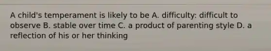 A child's temperament is likely to be A. difficulty: difficult to observe B. stable over time C. a product of parenting style D. a reflection of his or her thinking