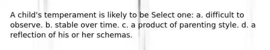 A child's temperament is likely to be Select one: a. difficult to observe. b. stable over time. c. a product of parenting style. d. a reflection of his or her schemas.