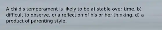 A child's temperament is likely to be a) stable over time. b) difficult to observe. c) a reflection of his or her thinking. d) a product of parenting style.