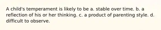 A child's temperament is likely to be a. stable over time. b. a reflection of his or her thinking. c. a product of parenting style. d. difficult to observe.