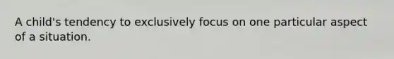 A child's tendency to exclusively focus on one particular aspect of a situation.