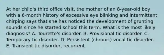 At her child's third office visit, the mother of an 8-year-old boy with a 6-month history of excessive eye blinking and intermittent chirping says that she has noticed the development of grunting sounds since he started school this term. What is the most likely diagnosis? A. Tourette's disorder. B. Provisional tic disorder. C. Temporary tic disorder. D. Persistent (chronic) vocal tic disorder. E. Transient tic disorder, recurrent.