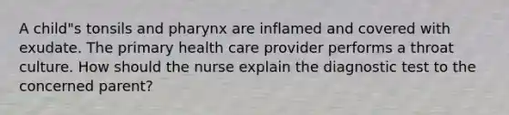 A child"s tonsils and pharynx are inflamed and covered with exudate. The primary health care provider performs a throat culture. How should the nurse explain the diagnostic test to the concerned parent?