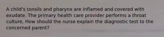 A child's tonsils and pharynx are inflamed and covered with exudate. The primary health care provider performs a throat culture, How should the nurse explain the diagnostic test to the concerned parent?