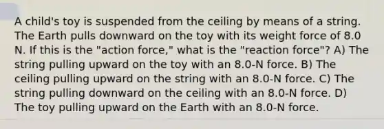 A child's toy is suspended from the ceiling by means of a string. The Earth pulls downward on the toy with its weight force of 8.0 N. If this is the "action force," what is the "reaction force"? A) The string pulling upward on the toy with an 8.0-N force. B) The ceiling pulling upward on the string with an 8.0-N force. C) The string pulling downward on the ceiling with an 8.0-N force. D) The toy pulling upward on the Earth with an 8.0-N force.