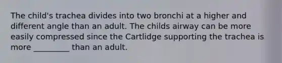 The child's trachea divides into two bronchi at a higher and different angle than an adult. The childs airway can be more easily compressed since the Cartlidge supporting the trachea is more _________ than an adult.