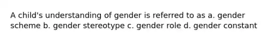 A child's understanding of gender is referred to as a. gender scheme b. gender stereotype c. gender role d. gender constant