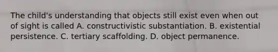 The child's understanding that objects still exist even when out of sight is called A. constructivistic substantiation. B. existential persistence. C. tertiary scaffolding. D. object permanence.