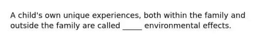 A child's own unique experiences, both within the family and outside the family are called _____ environmental effects.