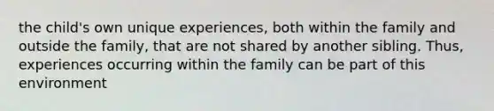 the child's own unique experiences, both within the family and outside the family, that are not shared by another sibling. Thus, experiences occurring within the family can be part of this environment