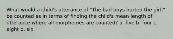 What would a child's utterance of "The bad boys hurted the girl," be counted as in terms of finding the child's mean length of utterance where all morphemes are counted? a. five b. four c. eight d. six