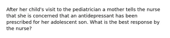 After her child's visit to the pediatrician a mother tells the nurse that she is concerned that an antidepressant has been prescribed for her adolescent son. What is the best response by the nurse?