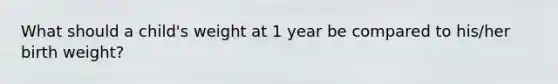 What should a child's weight at 1 year be compared to his/her birth weight?