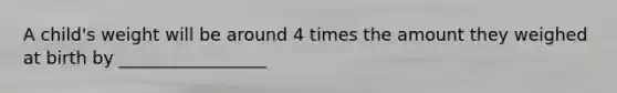A child's weight will be around 4 times the amount they weighed at birth by _________________
