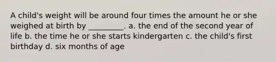 A child's weight will be around four times the amount he or she weighed at birth by _________. a. the end of the second year of life b. the time he or she starts kindergarten c. the child's first birthday d. six months of age