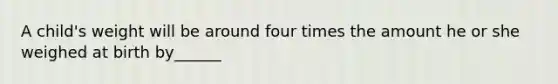 A child's weight will be around four times the amount he or she weighed at birth by______