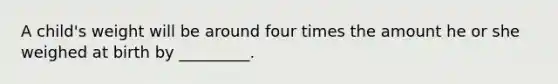 A child's weight will be around four times the amount he or she weighed at birth by _________.