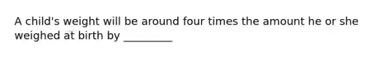 A child's weight will be around four times the amount he or she weighed at birth by _________