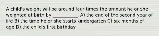 A child's weight will be around four times the amount he or she weighted at birth by ___________. A) the end of the second year of life B) the time he or she starts kindergarten C) six months of age D) the child's first birthday